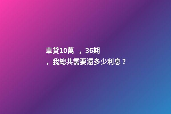 車貸10萬，36期，我總共需要還多少利息？